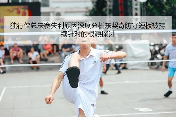 独行侠总决赛失利原因深度分析东契奇防守短板被持续针对的根源探讨