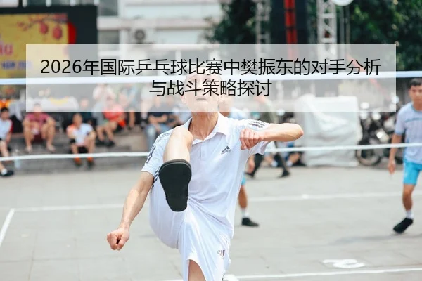 2026年国际乒乓球比赛中樊振东的对手分析与战斗策略探讨