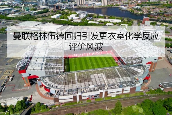 曼联格林伍德回归引发更衣室化学反应评价风波