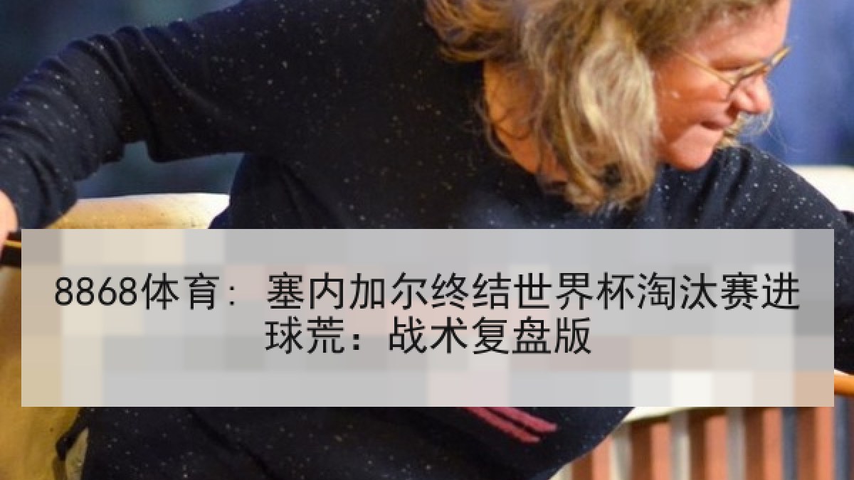 8868体育: 塞内加尔终结世界杯淘汰赛进球荒：战术复盘版