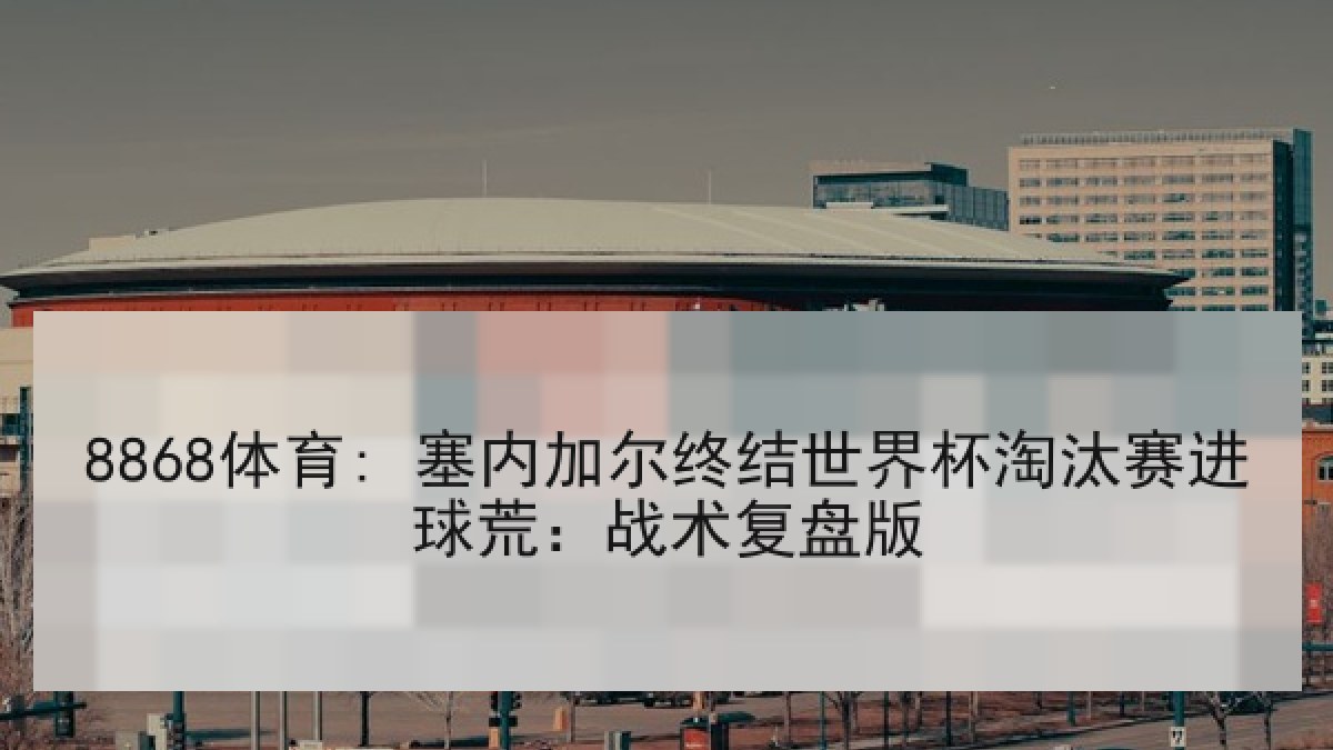 8868体育: 塞内加尔终结世界杯淘汰赛进球荒：战术复盘版
