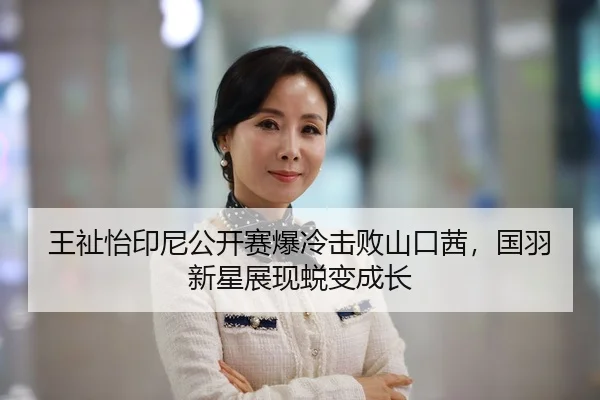 王祉怡印尼公开赛爆冷击败山口茜，国羽新星展现蜕变成长
