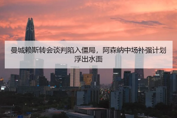 曼城赖斯转会谈判陷入僵局，阿森纳中场补强计划浮出水面