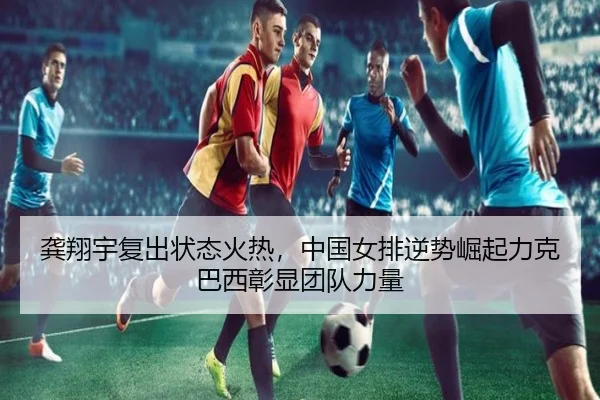 龚翔宇复出状态火热，中国女排逆势崛起力克巴西彰显团队力量