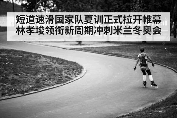 短道速滑国家队夏训正式拉开帷幕林孝埈领衔新周期冲刺米兰冬奥会