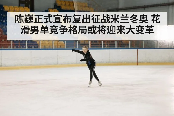 陈巍正式宣布复出征战米兰冬奥 花滑男单竞争格局或将迎来大变革